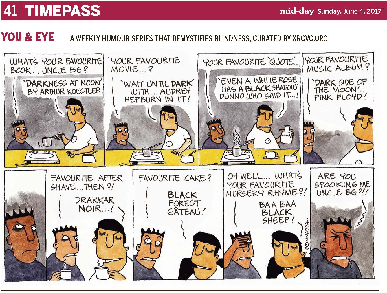 (top-left) 41 | TIMEPASS (top-right) mid-day Sunday, June 4, 2017 YOU & EYE – A WEEKLY HUMOUR SERIES THAT DEMYSTIFIES BLINDNESS, CURATED BY XRCVC.ORG Image description: A cartoon strip with 9 frames… Frame 1: (The background is coloured grey to appear dark. Pintu stands and looks at BG who is seen holding the long handle of a small pan above an electric induction cooktop which has a wire attached to it. His left hand rests on the kitchen platform; and close by is a spoon in a white bowl. Short curved lines near the pan represent movement.) Pintu: What's your favourite book… Uncle BG? BG: 'Darkness At Noon' by Arthur Koestler. Frame 2: (The background is coloured grey. Pintu's eyes are open wide as he looks straight ahead blankly. BG is seen standing casually with his left hand resting on the kitchen platform. The small pan is now placed on the electric induction cooktop. The spoon in the white bowl is seen close by, on the same kitchen platform.) Pintu: Your favourite movie…?
BG: 'Wait Until Dark' with… Audrey Hepburn in it! Frame 3: (The background is coloured grey. Pintu curiously looks at BG who appears to have turned around and is now backing Pintu. BG holds a bottle of milk in his left hand. Vertical wavy lines, representing steam, are seen over the small pan which is placed on the electric induction cooktop. A white cup on a saucer is seen between the induction and the spoon in the white bowl on the kitchen platform.) Pintu: Your favourite 'quote' BG: 'Even a white rose has a black shadow'. Dunno who said it…! Frame 4: (The background is coloured grey. This is a close-up view of Pintu looking at BG with eyes wide open.) Pintu: Your favourite music album? BG: 'Dark Side Of The Moon'… Pink Floyd! Frame 5: (The background is coloured grey. This is a close-up of Pintu with his right eyebrow raised, as he looks towards his top-right inquisitively.) Frame 6: (A close-up of Pintu looking almost irritably at BG as they both hold a cup each. A single vertical wavy line, representing steam, is seen over each of their cups.) Pintu: Favourite after shave… then?! BG: Drakkar Noir…! Frame 7: (This is a close-up view of Pintu appearing astonished with his eyebrows raised high while BG is now seated on a black chair.) Pintu: Favourite cake? BG: Black Forest Gâteau Frame 8: (A close-up of Pintu, with his right hand on his forehead covering his right eye… Pintu looks towards BG who grins while seated on the black chair.) Pintu: Oh well… what's your favourite nursery rhyme?! BG: Baa Baa Black Sheep! Frame 9: (The background is coloured grey. This is a close-up view of Pintu, with his shoulders raised upwards, and two inward pointing arrows are shown below his forehead, to represent his eyes tightly shut.) Pintu: Are you spooking me Uncle BG?!! (Signed Ponnappa, in Frame 8)